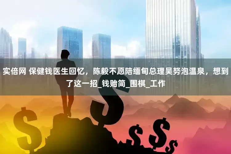 实倍网 保健钱医生回忆，陈毅不愿陪缅甸总理吴努泡温泉，想到了这一招_钱贻简_围棋_工作