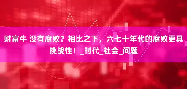 财富牛 没有腐败？相比之下，六七十年代的腐败更具挑战性！_时代_社会_问题