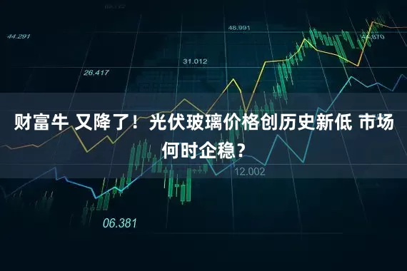 财富牛 又降了！光伏玻璃价格创历史新低 市场何时企稳？