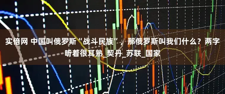 实倍网 中国叫俄罗斯“战斗民族”，那俄罗斯叫我们什么？两字听着很耳熟_契丹_苏联_国家