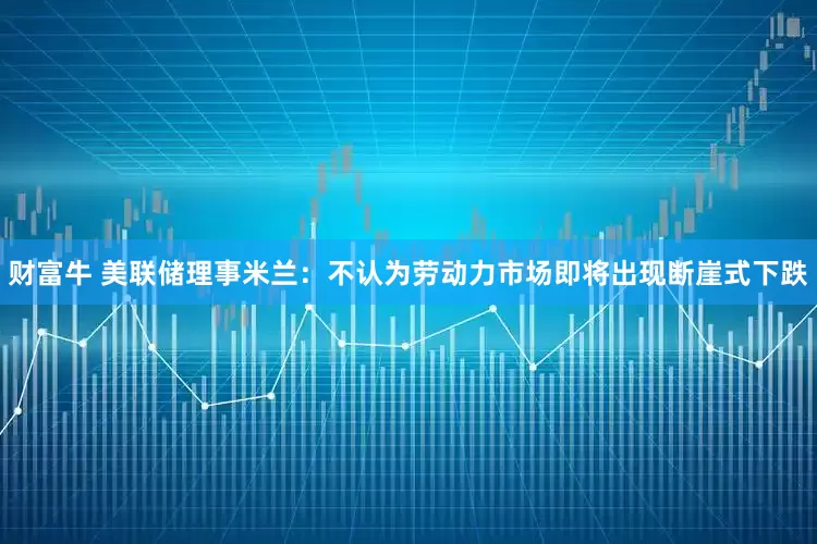 财富牛 美联储理事米兰：不认为劳动力市场即将出现断崖式下跌