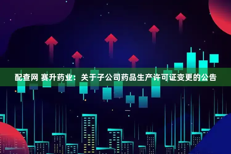 配查网 赛升药业：关于子公司药品生产许可证变更的公告